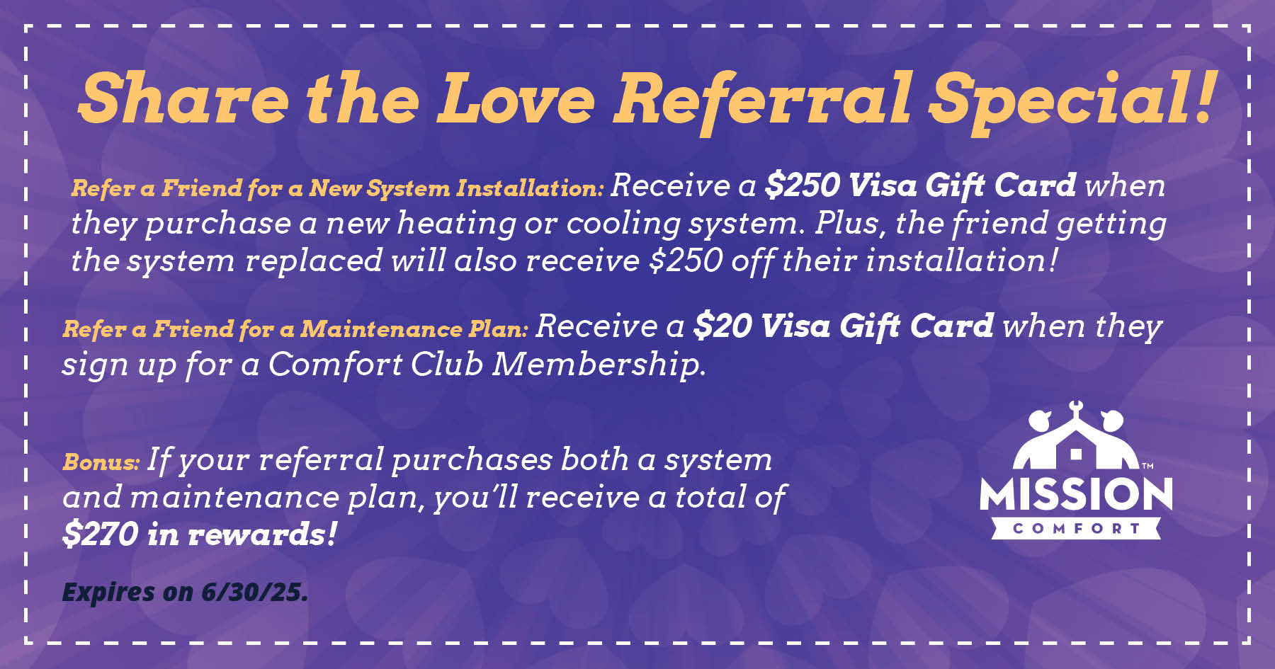 Share the love referral special! Refer a friend for a new system installation: receive a $250 Visa Gift Card when they purchase a new heating or cooling system. Plus, the friend getting their system replaced will also receive $250 off their installation! Refer a friend for a maintenance plan: receive a $20 Visa Gift Card when they sign up for a Comfort Club Membership. If your referral purchases both a system and maintenance plan, you'll receive a total of $270 in rewards!